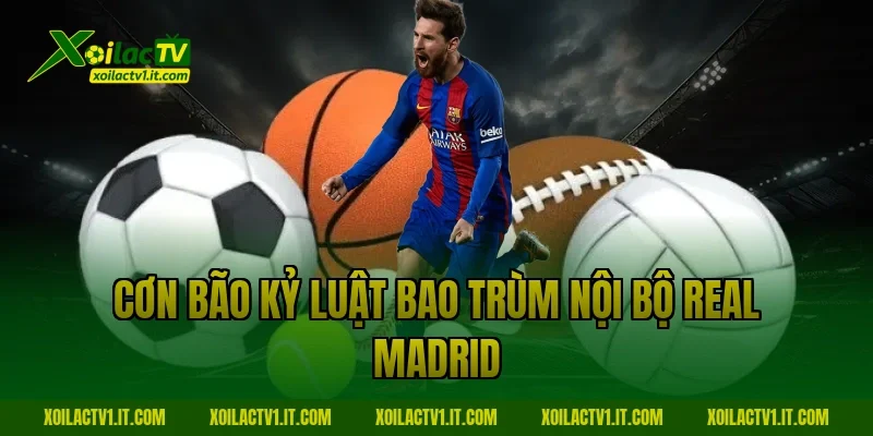 Cơn bão kỷ luật bao trùm nội bộ Real Madrid