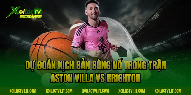 Dự đoán kịch bản bùng nổ trong trận Aston Villa vs Brighton
