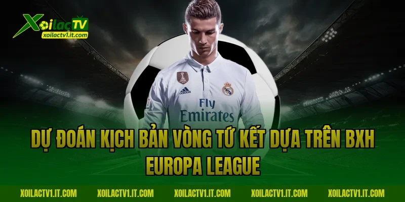 Dự đoán kịch bản vòng tứ kết dựa trên BXH Europa League