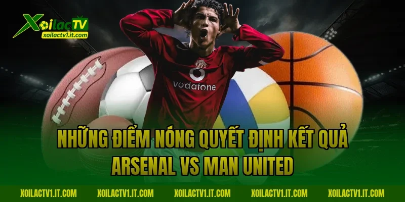 Những điểm nóng quyết định kết quả Arsenal vs Man United