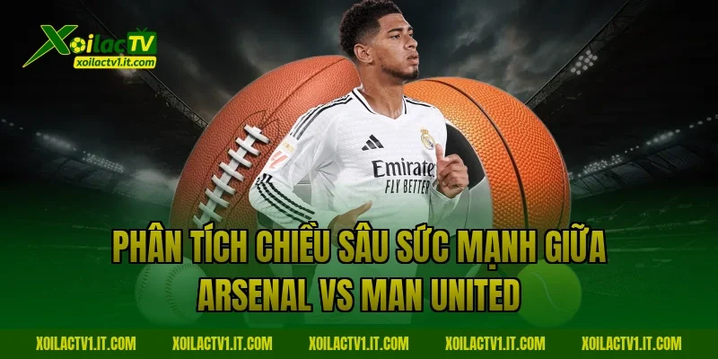 Phân tích chiều sâu sức mạnh giữa Arsenal vs Man United